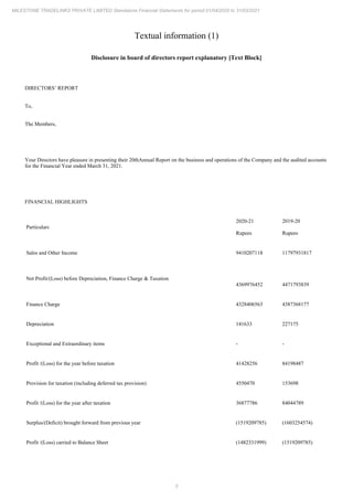 5
MILESTONE TRADELINKS PRIVATE LIMITED Standalone Financial Statements for period 01/04/2020 to 31/03/2021
Textual information (1)
Disclosure in board of directors report explanatory [Text Block]
DIRECTORS’ REPORT
To,
The Members,
Your Directors have pleasure in presenting their 20thAnnual Report on the business and operations of the Company and the audited accounts
for the Financial Year ended March 31, 2021.
FINANCIAL HIGHLIGHTS
Particulars
2020-21
Rupees
2019-20
Rupees
Sales and Other Income 9410207118 11797931817
Net Profit/(Loss) before Depreciation, Finance Charge & Taxation
4369976452 4471793839
Finance Charge 4328406563 4387368177
Depreciation 141633 227175
Exceptional and Extraordinary items - -
Profit /(Loss) for the year before taxation 41428256 84198487
Provision for taxation (including deferred tax provision) 4550470 153698
Profit /(Loss) for the year after taxation 36877786 84044789
Surplus/(Deficit) brought forward from previous year (1519209785) (1603254574)
Profit /(Loss) carried to Balance Sheet (1482331999) (1519209785)
 