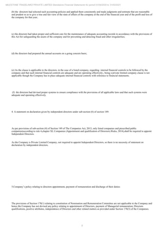8
MILESTONE TRADELINKS PRIVATE LIMITED Standalone Financial Statements for period 01/04/2020 to 31/03/2021
(b) the directors had selected such accounting policies and applied them consistently and made judgments and estimate that are reasonable
and prudent so as to give a true and fair view of the state of affairs of the company at the end of the financial year and of the profit and loss of
the company for that year;
(c) the directors had taken proper and sufficient care for the maintenance of adequate accounting records in accordance with the provisions of
this Act for safeguarding the assets of the company and for preventing and detecting fraud and other irregularities;
(d) the directors had prepared the annual accounts on a going concern basis;
(e) As the clause is applicable to the directors, in the case of a listed company, regarding internal financial controls to be followed by the
company and that such internal financial controls are adequate and are operating effectively;, being a private limited company clause is not
applicable though the Company has in place adequate internal financial controls with reference to financial statements.
(f) the directors had devised proper systems to ensure compliance with the provisions of all applicable laws and that such systems were
adequate and operating effectively.
4. A statement on declaration given by independent directors under sub-section (6) of section 149:
As per provisions of sub-section (4) of Section 149 of The Companies Act, 2013, only listed companies and prescribed public
companies(according to rule 4,chapter XI, Companies (Appointment and qualification of Directors) Rules, 2014),shall be required to appoint
Independent Directors.
As the Company is Private Limited Company, not required to appoint Independent Directors, so there is no necessity of statement on
declaration by independent directors.
5.Company’s policy relating to directors appointment, payment of remuneration and discharge of their duties:
The provisions of Section 178(1) relating to constitution of Nomination and Remuneration Committee are not applicable to the Company and
hence the Company has not devised any policy relating to appointment of Directors, payment of Managerial remuneration, Directors
qualifications, positive attributes, independence of Directors and other related matters as provided under Section 178(3) of the Companies.
 