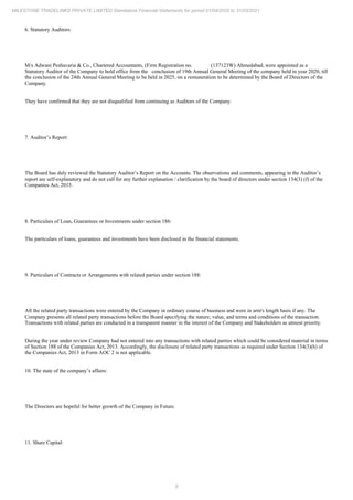 9
MILESTONE TRADELINKS PRIVATE LIMITED Standalone Financial Statements for period 01/04/2020 to 31/03/2021
6. Statutory Auditors:
M/s Adwani Peshavaria & Co., Chartered Accountants, (Firm Registration no. (137123W) Ahmedabad, were appointed as a
Statutory Auditor of the Company to hold office from the conclusion of 19th Annual General Meeting of the company held in year 2020, till
the conclusion of the 24th Annual General Meeting to be held in 2025, on a remuneration to be determined by the Board of Directors of the
Company.
They have confirmed that they are not disqualified from continuing as Auditors of the Company.
7. Auditor’s Report:
The Board has duly reviewed the Statutory Auditor’s Report on the Accounts. The observations and comments, appearing in the Auditor’s
report are self-explanatory and do not call for any further explanation / clarification by the board of directors under section 134(3) (f) of the
Companies Act, 2013.
8. Particulars of Loan, Guarantees or Investments under section 186:
The particulars of loans, guarantees and investments have been disclosed in the financial statements.
9. Particulars of Contracts or Arrangements with related parties under section 188:
All the related party transactions were entered by the Company in ordinary course of business and were in arm's length basis if any. The
Company presents all related party transactions before the Board specifying the nature, value, and terms and conditions of the transaction.
Transactions with related parties are conducted in a transparent manner in the interest of the Company and Stakeholders as utmost priority.
During the year under review Company had not entered into any transactions with related parties which could be considered material in terms
of Section 188 of the Companies Act, 2013. Accordingly, the disclosure of related party transactions as required under Section 134(3)(h) of
the Companies Act, 2013 in Form AOC 2 is not applicable.
10. The state of the company’s affairs:
The Directors are hopeful for better growth of the Company in Future.
11. Share Capital:
 