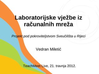 Laboratorijske vježbe iz
     računalnih mreža
Projekt pod pokroviteljstvom Sveučilišta u Rijeci


                Vedran Miletić



       TeachMeet Live, 21. travnja 2012.
 