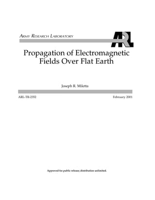 Propagation of Electromagnetic
Fields Over Flat Earth
ARL-TR-2352 February 2001
Joseph R. Miletta
Approved for public release; distribution unlimited.
 