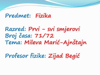 Predmet: Fizika
Razred: Prvi - svi smjerovi
Broj časa: 71/72
Tema: Mileva Marić-Ajnštajn
Profesor fizike: Zijad Begić
 