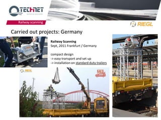 Railway scanning

Carried out projects: Germany
                      Railway Scanning
                      Sept, 2011 Frankfurt / Germany

                      compact design
                      -> easy transport and set up
                      -> installation on standard duty trailers




                                                                  10
 