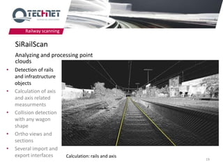 Railway scanning

    SiRailScan
    Analyzing and processing point
    clouds
•   Detection of rails
    and infrastructure
    objects
•   Calculation of axis
    and axis related
    measurments
•   Collision detection
    with any wagon
    shape
•   Ortho views and
    sections
•   Several import and
    export interfaces      Calculation: rails and axis
                                                         19
 