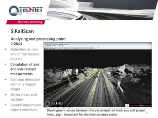 Railway scanning

    SiRailScan
    Analyzing and processing point
    clouds
•   Detection of rails
    and infrastructure
    objects
•   Calculation of axis
    and axis related
    measurments
•   Collision detection
    with any wagon
    shape
•   Ortho views and
    sections
•   Several import and
    export interfaces      Disalingment values between the vectorized rail track axis and power
                                                                                                21
                           lines , sag – important for the maintenance cycles
 