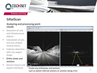 Railway scanning

    SiRailScan
    Analyzing and processing point
    clouds
•   Detection of rails
    and infrastructure
    objects
•   Calculation of axis
    and axis related
    measurments
•   Collision detection
    with any wagon
    shape
•   Ortho views and
    sections
•   Several import and
    export interfaces      Create any orthoviews and sections
                                                                                        23
                           such as station referred sections or sections along a line
 