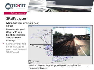 Railway scanning

    SiRailManager
    Managing your kinematic point
    clouds
•   Combine your point
    clouds with web
    based map services
    and planimetric
    drawings
•   Client-Server or web
    based access to all
    point cloud data (with
    SiRailViewer)




                             Visualize the timestampt and georeferenced photos from the
                                                                                          26
                             measurement system
 