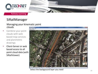Railway scanning

    SiRailManager
    Managing your kinematic point
    clouds
•   Combine your point
    clouds with web
    based map services
    and planimetric
    drawings
•   Client-Server or web
    based access to all
    point cloud data (with
    SiRailViewer)




                             Select the background layer you need   28
 