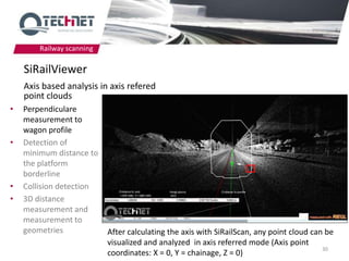 Railway scanning

    SiRailViewer
    Axis based analysis in axis refered
    point clouds
•   Perpendiculare
    measurement to
    wagon profile
•   Detection of
    minimum distance to
    the platform
    borderline
•   Collision detection
•   3D distance
    measurement and
    measurement to
    geometries             After calculating the axis with SiRailScan, any point cloud can be
                           visualized and analyzed in axis referred mode (Axis point
                                                                                          30
                           coordinates: X = 0, Y = chainage, Z = 0)
 