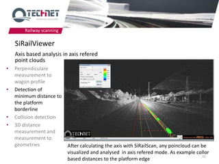 Railway scanning

    SiRailViewer
    Axis based analysis in axis refered
    point clouds
•   Perpendiculare
    measurement to
    wagon profile
•   Detection of
    minimum distance to
    the platform
    borderline
•   Collision detection
•   3D distance
    measurement and
    measurement to
    geometries             After calculating the axis with SiRailScan, any poincloud can be
                           visualized and analysed in axis refered mode. As example collor
                                                                                         31
                           based distances to the platform edge
 