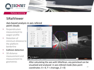 Railway scanning

    SiRailViewer
    Axis based analysis in axis refered
    point clouds
•   Perpendiculare
    measurement to
    wagon profile
•   Detection of
    minimum distance to
    the platform
    borderline
•   Collision detection
•   3D distance
    measurement and
    measurement to
    geometries             After calculating the axis with SiRailScan, any poincloud can be
                           visualized and analysed in axis refered mode (Axis point
                                                                                         32
                           coordinates: X = 0, Y = chainage, Z = 0)
 