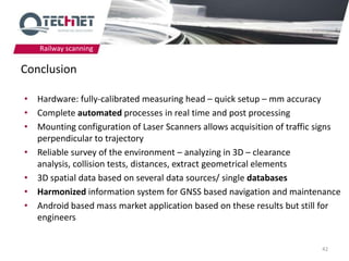 Railway scanning

Conclusion

• Hardware: fully-calibrated measuring head – quick setup – mm accuracy
• Complete automated processes in real time and post processing
• Mounting configuration of Laser Scanners allows acquisition of traffic signs
  perpendicular to trajectory
• Reliable survey of the environment – analyzing in 3D – clearance
  analysis, collision tests, distances, extract geometrical elements
• 3D spatial data based on several data sources/ single databases
• Harmonized information system for GNSS based navigation and maintenance
• Android based mass market application based on these results but still for
  engineers


                                                                         42
 