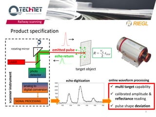 Railway scanning

         Product specification


            rotating mirror                    emitted pulse                   vg
                                                                           R        tTOF
                                                echo return                    2
   LASER

                                                               target object
                              photo
scanner instrument




                              detector
                                                       echo digitization              online waveform processing
                          analog to                                                     multi target capability
                          digital conversion
                                                                                        calibrated amplitude &
                                                                                         reflectance reading
                     SIGNAL PROCESSING
                                                                                        pulse shape deviation
                                                                                                             9
 