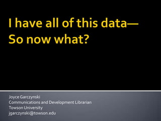 I have all of this data—So now what?  Joyce Garczynski Communications and Development Librarian Towson University jgarczynski@towson.edu 