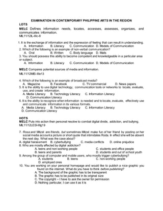 EXAMINATION IN CONTEMPORARY PHILIPPINE ARTS IN THE REGION
LOTS
MELC Defines information needs, locates, accesses, assesses, organizes, and
communicates information.
MIL11/12IL-IIIc-8
1. It is the exchange of information and the expression of feeling that can result in understanding.
A. Information B. Literacy C. Communication D. Models of Communication
2. Which of the following is an example of non-verbal communication?
A. Oral B. Written C. Body language D. Mails
3. You should possess this ability to become competent and knowledgeable in a particular area
or subject.
A. Information B. Literacy C. Communication D. Models of Communication
MELC Compares potential sources of media and information.
MIL11/12MIS-IIIe13
4. Which of the following is an example of broadcast media?
A. Magazine B. Facebook C. TV commercial D. News papers
5. It is the ability to use digital technology, communication tools or networks to locate, evaluate,
use, and create information.
A. Media Literacy B. Technology Literacy C. Information Literacy
D. Communication Literacy
6. It is the ability to recognize when information is needed and to locate, evaluate, effectively use
and communicate information in its various formats.
A. Media Literacy B. Technology Literacy C. Information Literacy
D. Communication Literacy
HOTS
MELC Puts into action their personal resolve to combat digital divide, addiction, and bullying.
MIL11/12LESI-IIIg19
7. Rosa and Mitzel are friends, but sometimes Mitzel make fun of her friend by posting on her
social media accounta picture or short quote that intimidates Roda. In effect she will be absent
the next day. What was the case about?
A. digital harassment B. cyberbullying C. media conflicts D. online prejudice
8. Who are mostly affected by digital addiction?
A. teens and non-working people C. students and office people
B. teens and parents D. students and out of school youth
9. Among the group of computer and mobile users, who mostly trigger cyberbullying?
A. students B. teens C. non-working people
D. employed ones
10. You are working on your personal homepage and would like to publish a nice graphic you
found on the internet. What do you have to think before publishing?
A. The background of the graphic has to be transparent
B. The graphic has to be published in its original size
C. The copyright – I have to ask the owner for permission
D. Nothing particular, I can use it as it is
 