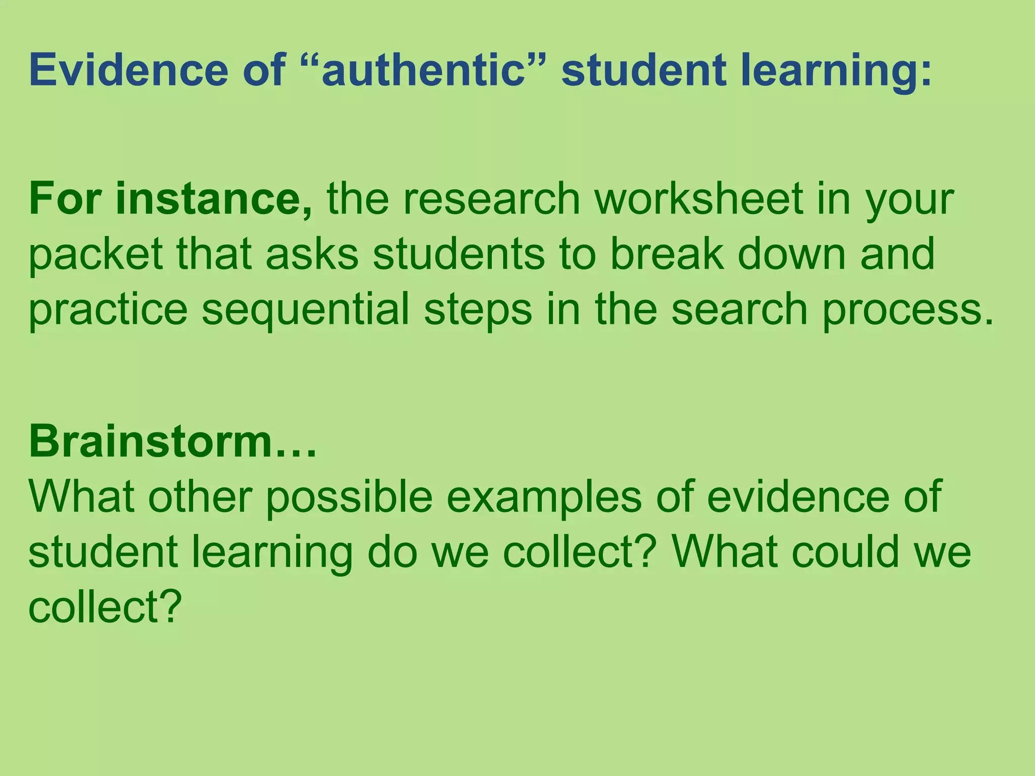 Evidence of “authentic” student learning:
For instance, the research worksheet in your
packet that asks students to break down and
practice sequential steps in the search process.
Brainstorm…
What other possible examples of evidence of
student learning do we collect? What could we
collect?
 