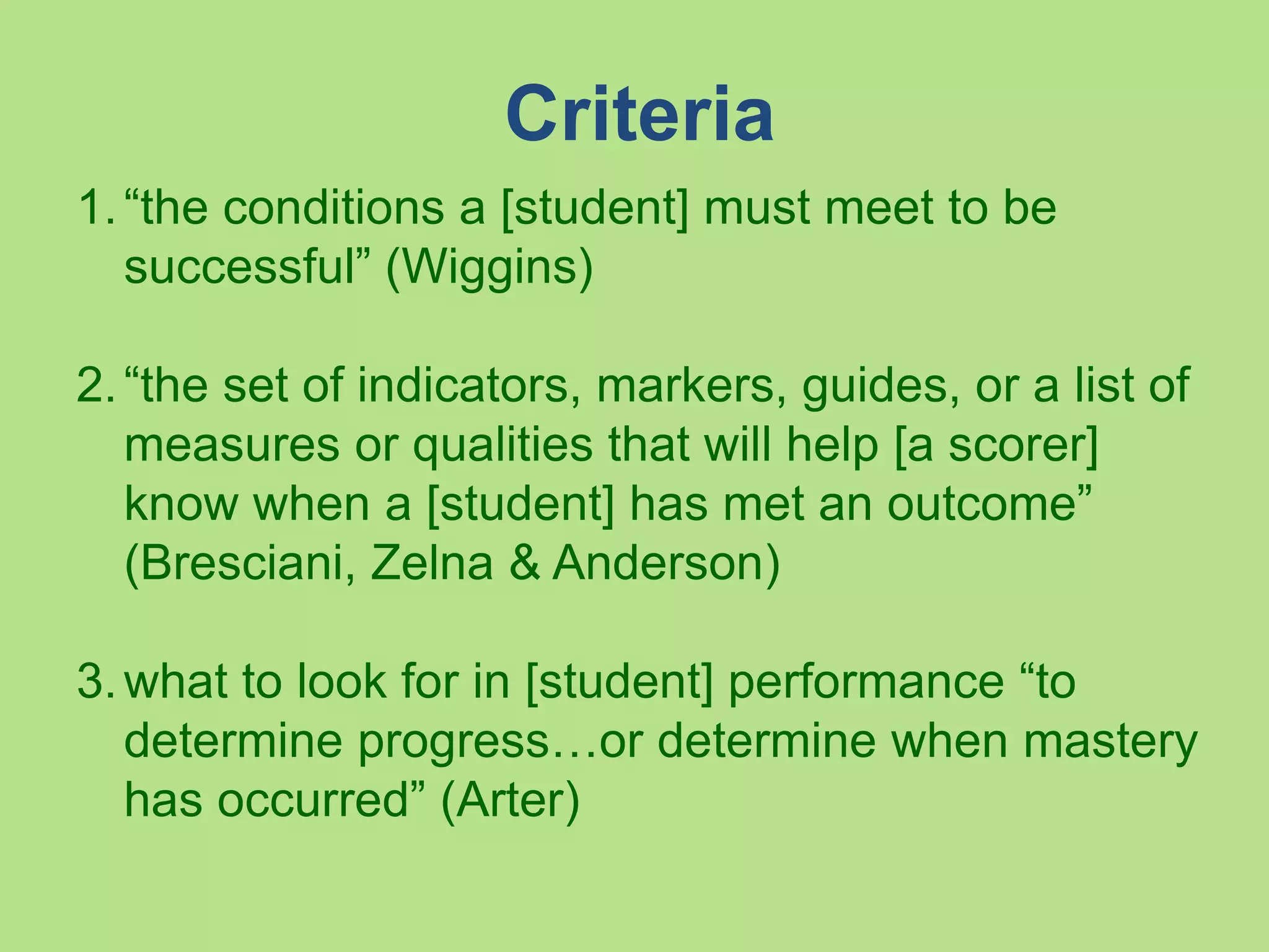 Criteria
1.“the conditions a [student] must meet to be
successful” (Wiggins)
2.“the set of indicators, markers, guides, or a list of
measures or qualities that will help [a scorer]
know when a [student] has met an outcome”
(Bresciani, Zelna & Anderson)
3.what to look for in [student] performance “to
determine progress…or determine when mastery
has occurred” (Arter)
 