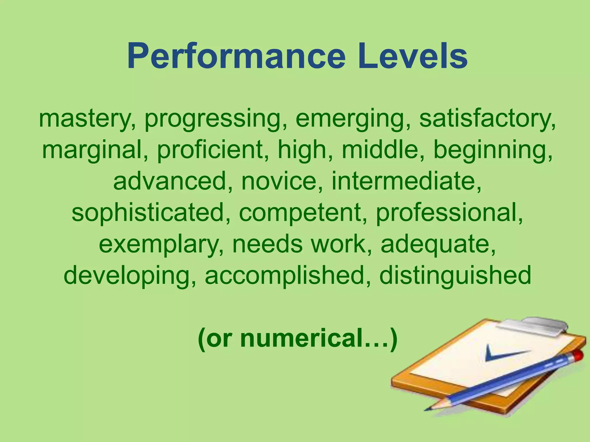 Performance Levels
mastery, progressing, emerging, satisfactory,
marginal, proficient, high, middle, beginning,
advanced, novice, intermediate, sophisticate
d, competent, professional, exemplary, need
s
work, adequate, developing, accomplished, d
istinguished
(or numerical…)
 