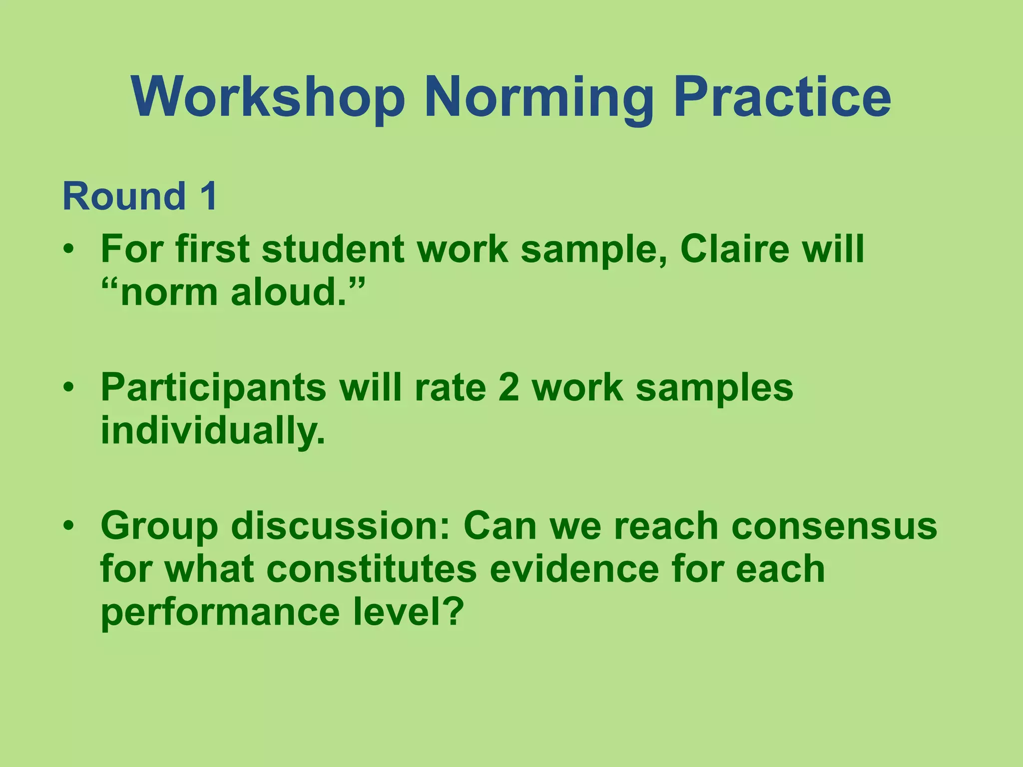 Workshop Norming Practice
Round 1
• For first student work sample, Claire will
“norm aloud.”
• Participants will rate 2 work samples
individually.
• Group discussion: Can we reach consensus
for what constitutes evidence for each
performance level?
 