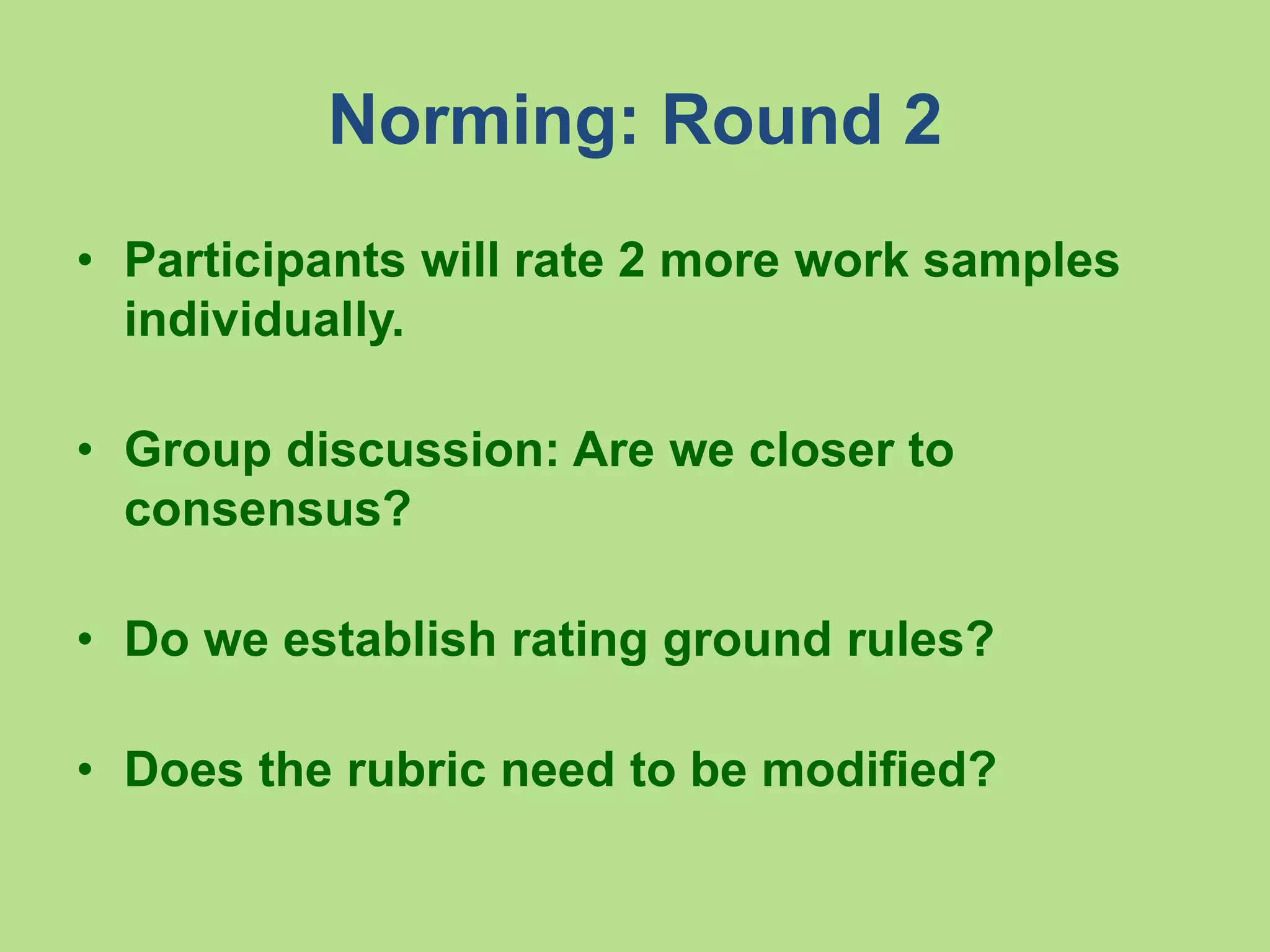 Norming: Round 2
• Participants will rate 2 more work samples
individually.
• Group discussion: Are we closer to
consensus?
• Do we establish rating ground rules?
• Does the rubric need to be modified?
 