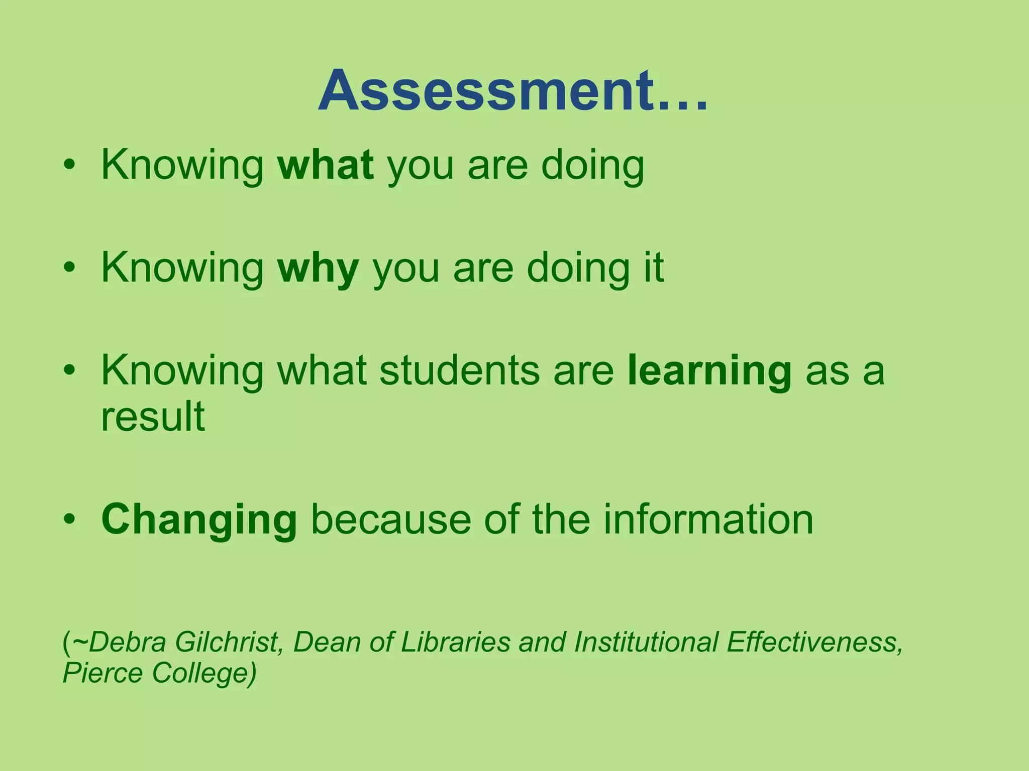Assessment…
• Knowing what you are doing
• Knowing why you are doing it
• Knowing what students are learning as a
result
• Changing because of the information
(~Debra Gilchrist, Dean of Libraries and Institutional
Effectiveness, Pierce College)
 