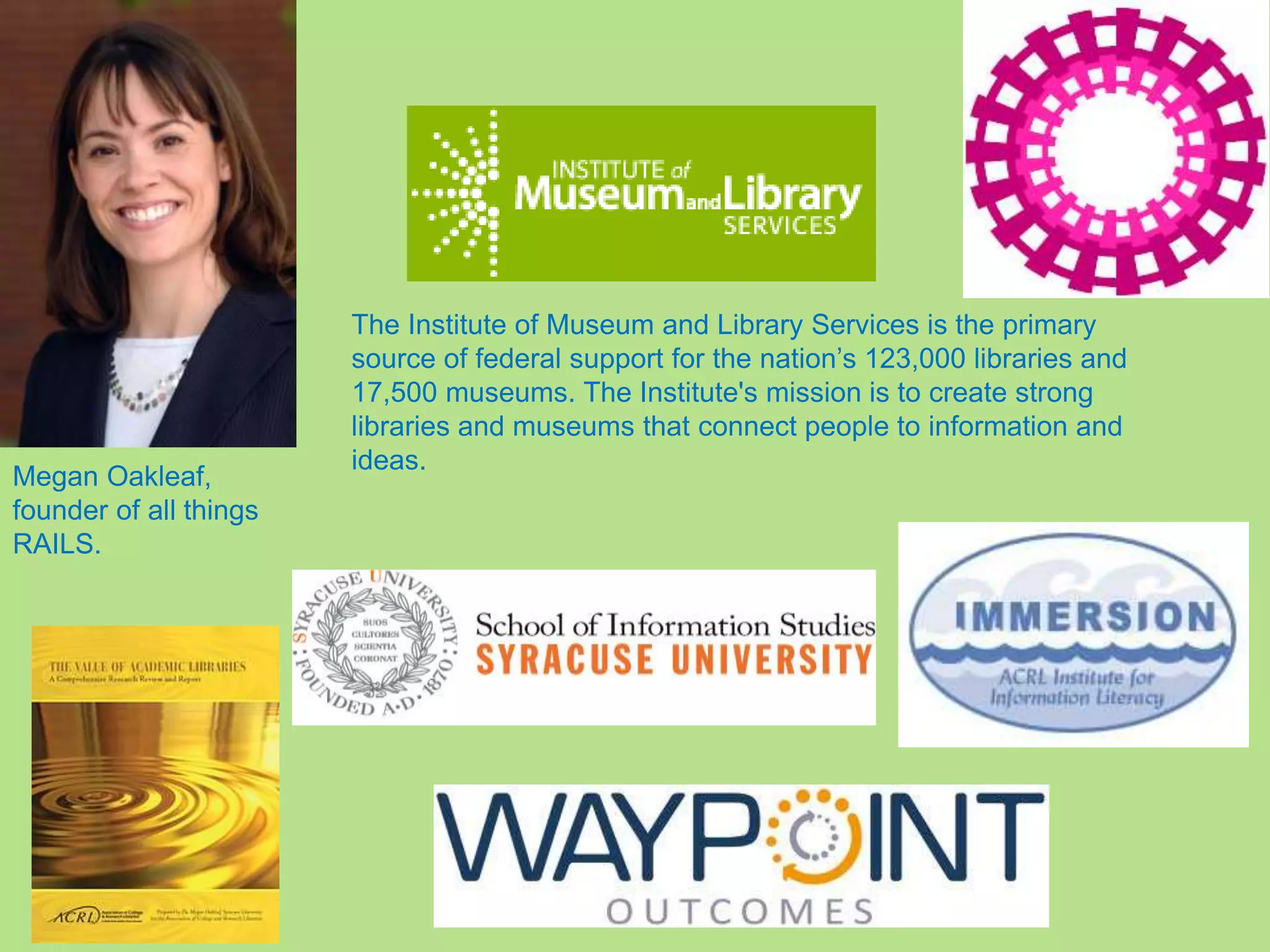 The Institute of Museum and Library Services is the primary
source of federal support for the nation’s 123,000 libraries and
17,500 museums. The Institute's mission is to create strong
libraries and museums that connect people to information and
ideas.
Megan Oakleaf,
founder of all things
RAILS.
 