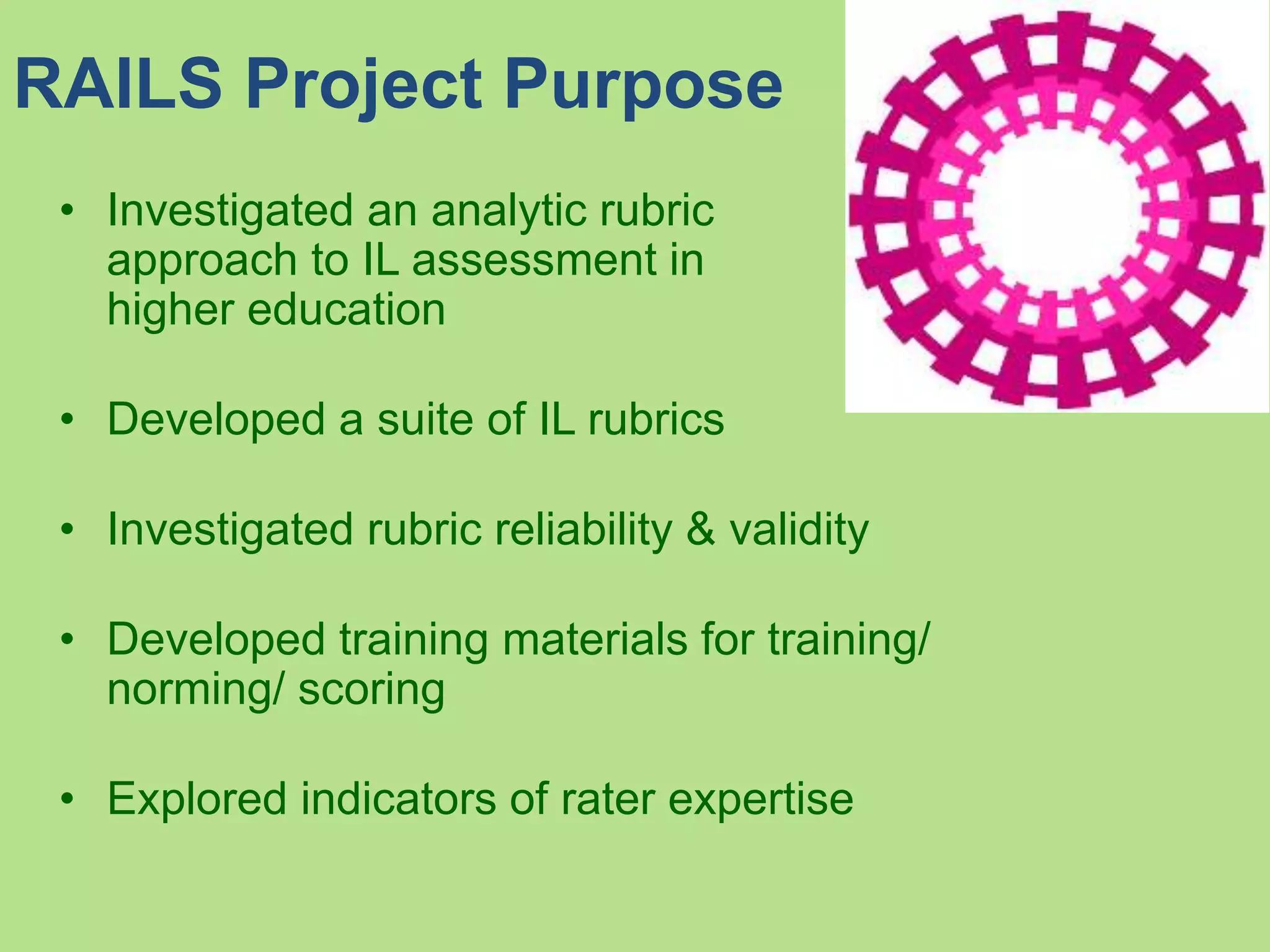RAILS Project Purpose
• Investigated an analytic rubric
approach to IL assessment in
higher education
• Developed a suite of IL rubrics
• Investigated rubric reliability & validity
• Developed training materials for training/
norming/ scoring
• Explored indicators of rater expertise
 
