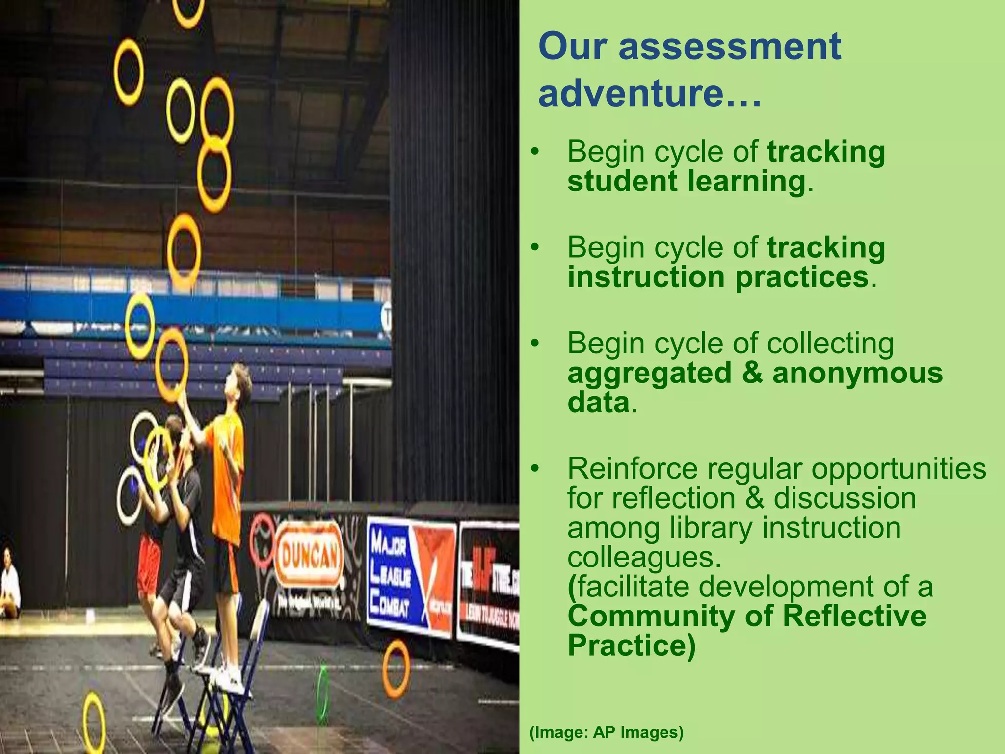• Begin cycle of tracking
student learning.
• Begin cycle of tracking
instruction practices.
• Begin cycle of collecting
aggregated & anonymous
data.
• Reinforce regular opportunities
for reflection & discussion
among library instruction
colleagues.
(facilitate development of a
Community of Reflective
Practice)
(Image: AP Images)
Our assessment
adventure…
 