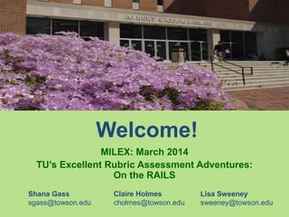 Welcome!
MILEX: March 2014
TU’s Excellent Rubric Assessment Adventures:
On the RAILS
Shana Gass Claire Holmes Lisa Sweeney
sgass@towson.edu cholmes@towson.edu sweeney@towson.edu
 