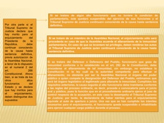 Por otra parte si el
Tribunal Supremo de
Justicia declara que
hay mérito para el
enjuiciamiento del
Presidente de la
República, debe
continuar conociendo
de la causa hasta
sentencia definitiva,
previa autorización de
la Asamblea Nacional,
a tenor de lo dispuesto
en el numeral 2 del
art. 266
Constitucional. Ahora
bien, si se trata de los
otros altos
funcionarios del
Estado y se declara
que hay méritos para
el enjuiciamiento,
deben distinguirse dos
supuestos:
Si se tratare de algún alto funcionario que no tuviere la condición de
parlamentario, éste quedará suspendido del ejercicio de sus funciones y el
Tribunal Supremo de Justicia continuará conociendo de la causa hasta sentencia
definitiva.
Si se tratare de un miembro de la Asamblea Nacional, el enjuiciamiento sólo será
procedente en caso de que la Asamblea acuerde el allanamiento de la inmunidad
parlamentaria. En caso de que se levantare tal privilegio, deben remitirse los autos
al Tribunal Supremo de Justicia quien continuará conociendo de la causa hasta
sentencia definitiva.
Si se tratare del Defensor o Defensora del Pueblo, funcionario que goza de
inmunidad conforme a lo establecido en el art. 282 de la Constitución, debe
procederse al allanamiento de tal inmunidad, sin embargo, no establece la
Constitución ni la ley cuál es la autoridad competente para efectuar el
allanamiento; no obstante por ser la Asamblea Nacional el órgano del poder
público a quien compete la designación del Defensor del Pueblo, estimamos que
será tal órgano legislativo el legitimado para allanarle la inmunidad. Cumplidos los
requisitos anteriores, la causa seguida al alto funcionario debe tramitarse conforme
a las reglas del proceso ordinario, es decir, procede a convocatoria para el juicio
oral y público, pues la función que en el procedimiento ordinario ejerce el juez de
control respecto de la acusación, en este caso la desempeña el Tribunal Supremo
de Justicia; por tanto, la declaratoria de haber méritos para el enjuiciamiento
equivale al auto de apertura a juicio. Una vez que se han cumplido los trámites
necesarios para el enjuiciamiento, el funcionario queda suspendido e inhabilitado
para ejercer cualquier cargo público durante el proceso.
 