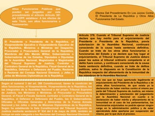Altos Funcionarios Públicos que
pueden ser juzgados por este
procedimiento el articulo Artículo 381
del COPP, establece: A los efectos de
este Título, son altos funcionarios o
funcionarias:
El Presidente o Presidenta de la República, el
Vicepresidente Ejecutivo o Vicepresidenta Ejecutiva de
la República, Ministros o Ministras del Despacho,
Procurador o Procuradora General de la República,
Miembros del Alto Mando Militar, Gobernadores o
Gobernadoras de los Estados, Diputados o Diputadas
de la Asamblea Nacional, Magistrados o Magistradas
del Tribunal Supremo de Justicia, Contralor o
Contralora General de la República, Fiscal General de la
República, Defensor o Defensora del Pueblo, Rectores
o Rectoras del Consejo Nacional Electoral, y Jefes o
Jefas de Misiones Diplomáticas de la República
Según el numeral 3 del art. 266 Constitucional, tienen la condición de
altos funcionarios, el Vicepresidente, Vicepresidenta de la República, los
las integrantes de la Asamblea Nacional o del propio Tribunal Supremo
de Justicia, los Ministros o Ministras, el Procurador o Procuradora
General, el Fiscal o Fiscala General, contralor o Contralora General de la
República, el Defensor o Defensora del Pueblo, los O Gobernadoras,
Oficiales u Oficialas Generales y Almirantes de la Fuerza Armada
Nacional y los Jefes o Jefas de Misiones Diplomáticas de la República.
Según ha establecido la Sala Constitucional del Tribunal Supremo de
Justicia mediante sentencia N° 934 del 9 de mayo de 2006, también se
incluye en esta categoría a los Rectores del Consejo Nacional Electoral.
Efectos Del Procedimiento En Los Juicios Contra
El Presidente de La República y Otros Altos
Funcionarios Del Estado.
Una vez que se haya aperturado legalmente el
enjuiciamiento del Presidente de la República o de
otros altos funcionarios, de que exista ya la
declaración de haber méritos contra el mismo por
parte del Tribunal Supremo de Justicia, así mismo
la determinación y autorización del juzgamiento
por la Asamblea Nacional en cuanto a la
declaración de haber mérito y allanamiento de la
inmunidad en el caso de los parlamentarios, los
funcionarios enjuiciados no podrán ejercer ningún
cargo en la administración pública y de estar
ejerciéndolo debe apartarse por suspensión del
mismo, por lo que dure el proceso.
Artículo 378. Cuando el Tribunal Supremo de Justicia
declare que hay mérito para el enjuiciamiento del
Presidente o Presidenta de la República, previa
autorización de la Asamblea Nacional, continuará
conociendo de la causa hasta sentencia definitiva.
Cuando se trate de los otros altos funcionarios o
funcionarias del Estado y se declare que hay lugar al
enjuiciamiento, el Tribunal Supremo de Justicia deberá
pasar los autos al tribunal ordinario competente si el
delito fuere común, y continuará conociendo de la causa
hasta sentencia definitiva, cuando se trate de delitos
políticos, salvo lo dispuesto en la Constitución de la
República respecto del allanamiento de la inmunidad de
los miembros de la Asamblea Nacional.
 