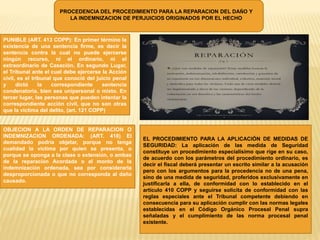 PROCEDENCIA DEL PROCEDIMIENTO PARA LA REPARACION DEL DAÑO Y
LA INDEMNIZACION DE PERJUICIOS ORIGINADOS POR EL HECHO
PUNIBLE (ART. 413 COPP): En primer término la
existencia de una sentencia firme, es decir la
sentencia contra la cual no puede ejercerse
ningún recurso, ni el ordinario, ni el
extraordinario de Casación. En segundo Lugar,
el Tribunal ante el cual debe ejercerse la Acción
civil, es el tribunal que conoció del juicio penal
y dictó la correspondiente sentencia
condenatoria, bien sea unipersonal o mixto. En
tercer lugar, las personas que pueden intentar la
correspondiente acción civil, que no son otras
que la víctima del delito, (art. 121 COPP)
OBJECION A LA ORDEN DE REPARACION O
INDEMNIZACION ORDENADA: (ART. 418) El
demandado podría objetar, porque no tenga
cualidad la víctima por quien se presenta, o
porque se oponga a la clase o extensión, o ambas
de la reparación Acordada o al monto de la
indemnización ordenada, sea por considerarla
desproporcionada o que no corresponda al daño
causado.
EL PROCEDIMIENTO PARA LA APLICACIÓN DE MEDIDAS DE
SEGURIDAD: La aplicación de las medida de Seguridad
constituye un procedimiento especialísimo que rige en su caso,
de acuerdo con los parámetros del procedimiento ordinario, es
decir el fiscal deberá presentar un escrito similar a la acusación
pero con los argumentos para la procedencia no de una pena,
sino de una medida de seguridad, proferidos exclusivamente en
justificarla a ella, de conformidad con lo establecido en el
artículo 410 COPP y seguirse solicita de conformidad con las
reglas especiales ante el Tribunal competente debiendo en
consecuencia para su aplicación cumplir con las normas legales
establecidas en el Código Orgánico Procesal Penal supra
señaladas y el cumplimiento de las norma procesal penal
existente.
 