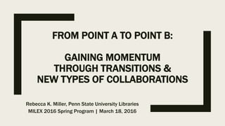 FROM POINT A TO POINT B:
GAINING MOMENTUM
THROUGH TRANSITIONS &
NEW TYPES OF COLLABORATIONS
Rebecca K. Miller, Penn State University Libraries
MILEX 2016 Spring Program | March 18, 2016
 