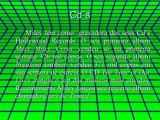 Cd´s Miley tem como  gravadora dos seus Cd´s Hollywood Records .O seu primeiro álbum  Meet Miley Cyrus  vendeu só na primeira semana 326 mil cópias. O seu segundo álbum  Breakout  também vendeu 371 mil cópias em sua semana de estreia. O CD  The Time of Our Lives  atingiu o top das músicas mais ouvidas. Recentemente Miley lançou seu terceiro álbum chamado  Can't Be Tamed . 