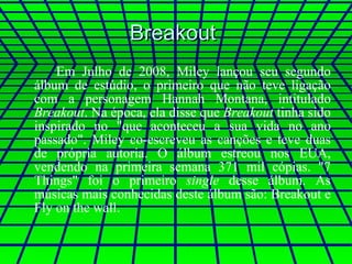 Breakout  Em Julho de 2008, Miley lançou seu segundo álbum de estúdio, o primeiro que não teve ligação com a personagem Hannah Montana, intitulado  Breakout . Na época, ela disse que  Breakout  tinha sido inspirado no "que aconteceu a sua vida no ano passado". Miley co-escreveu as canções e teve duas de própria autoria. O álbum estreou nos EUA, vendendo na primeira semana 371 mil cópias. "7 Things" foi o primeiro  single  desse álbum. As músicas mais conhecidas deste álbum são: Breakout e Fly on the wall.  