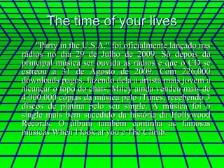 The time of your lives "Party in the U.S.A." foi oficialmente lançado nas rádios no dia 29 de Julho de 2009. Só depois da principal música ser ouvida as rádios é que o CD se estreou a 31 de Agosto de 2009. Com 226,000 downloads pagos, fazendo dela a artista mais jovem a alcançar o topo do chats, Miley ainda vendeu mais de 4.000.000 cópias da música pelo iTunes, recebendo 3 discos de platina pelo seu single. A música foi o single mais bem sucedido da história da Hollywood Records. O álbum também continha as famosas músicas When I look at you e The Climb. 