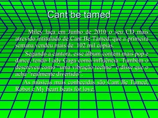 Cant be tamed Miley laça em Junho de 2010 o seu CD mais atrevido intitulado de Cant Be Tamed, que a primeira semana vendeu mais de  102 mil cópias.  Segundo a cantora, esse álbum contém mais pop e dance, tendo Lady Gaga como influência. Também o descreveu como “uma vibração techno” e disse que o acha “realmente divertido”.  As músicas mais conhecidas são Cant Be Tamed, Robot e My heart beats for love. 