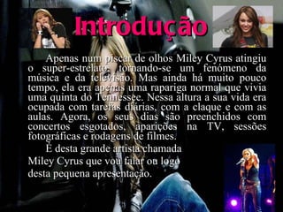 Introdução Apenas num piscar de olhos Miley Cyrus atingiu o super-estrelato, tornando-se um fenómeno da música e da televisão. Mas ainda há muito pouco tempo, ela era apenas uma rapariga normal que vivia uma quinta do Tennessee. Nessa altura a sua vida era ocupada com tarefas diárias, com a claque e com as aulas. Agora, os seus dias são preenchidos com concertos esgotados, aparições na TV, sessões fotográficas e rodagens de filmes. É desta grande artista chamada Miley Cyrus que vou falar ou logo  desta pequena apresentação. 