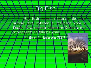 Big Fish Big Fish conta a história de uma menina que cofunde a realidade com a ficção. Essa menina chama-se Ruthie e é a personagem de Miley Cyrus. O filme foi feito em 2003. 