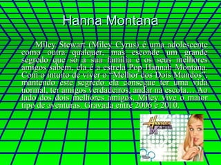 Hanna Montana Miley Stewart (Miley Cyrus) é uma adolescente como outra qualquer, mas esconde um grande segredo que só a sua família e os seus melhores amigos sabem, ela é a estrela Pop Hannah Montana. Com o intuito de viver o “Melhor dos Dois Mundos”, mantendo este segredo ela consegue ter uma vida normal, ter amigos verdadeiros, andar na escola… Ao lado dos dois melhores amigos, Miley vive o maior tipo de aventuras. Gravada entre 2006 e 2010. 