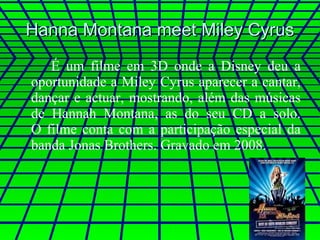 Hanna Montana meet Miley Cyrus É um filme em 3D onde a Disney deu a oportunidade a Miley Cyrus aparecer a cantar, dançar e actuar, mostrando, além das músicas de Hannah Montana, as do seu CD a solo. O filme conta com a participação especial da banda Jonas Brothers. Gravado em 2008. 
