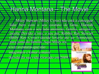 Hanna Montana – The Movie Miley Stewart (Miley Cyrus) não está a conseguir lidar bem com o seu estatuto de fama, Hannah Montana, com o seu lado anónimo, família, amigos e escola. Devido a isto, o seu pai, Robbie Ray Stewart (Billy Ray Cyrus) decide leva-la até ao Tennessee, para junto da família. Aqui Miley irá  viver aventuras que não  imaginaria e tomar a maior  decisão da sua vida. Gravado em 2009. 