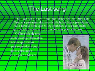 The Last song The Last song é um filme que Miley fez em 2010.Este filme é a passagem do livro de Nicholas Spark para filme. Foi a fazer o filme que Miley conheceu o seu namorado. E que decide que ser actriz é um dos seus planos futuros. O filme fala de uma  adolescente problemática  Ronnie que tem os pais separados e que a  única coisa que a  eu ao pai é a Música. 