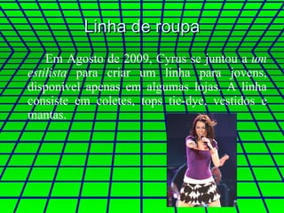 Linha de roupa Em Agosto de 2009, Cyrus se juntou a  um estilista  para criar um linha para jovens, disponível apenas em algumas lojas. A linha consiste em coletes, tops tie-dye, vestidos e mantas.  