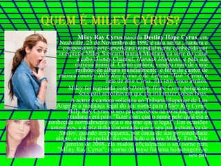Quem é Miley Cyrus? Miley Ray Cyrus  nascida  Destiny Hope Cyrus , em Nashville, 23 de Novembro de 1992 é uma actriz , cantora e compositora norte-americana mundialmente conhecida por interpretar Miley Stewart/Hannah Montana na série do canal a cabo Disney Channel,  Hannah Montana , e pela sua carreira musical. Como cantora, vendeu mais de vinte milhões de álbuns mundialmente. é filha do cantor de música  country   Billy Ray Cyrus  e de  Leticia "Tish" Cyrus , e neta de  Ron Cyrus . Ela tem cinco irmãos. Miley foi registada como  Destiny Hope Cyrus  porque os seus pais acreditavam que ela iria trazer coisas boas. A actriz e cantora solicitou ao Tribunal Superior de Los Angeles a mudança legal do seu nome para  Miley Ray Cyrus . Billy Ray Cyrus, o seu pai, escreveu na solicitação que a mudança era para "fazer com que o nome pelo qual ela é conhecida normalmente seja o mesmo que o legal". Em ocasiões anteriores, a actriz tinha comentado que o seu pai a chamava de  Smiley , quando era pequena, por causa de sua personalidade alegre, e desse apelido foi escolhido o nome Miley. Em 29 de janeiro de 2008, ela mudou oficialmente o seu nome para "Miley Ray Cyrus"; o nome do meio foi uma homenagem ao seu pai. 
