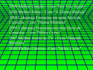2008 Melhor Canção - Com "See You Again“ 2010 Melhor Filme - Com "A Última Música”. 2008 Liderança Feminina em uma Série de Comédia - Com "Hanna Montana“ 2009 Liderança Feminina em uma Série de Comédia - Com "Miley Cyrus“ 2007 Melhor Actriz de TV - Com "Hannah Montana"  2008 Melhor Cantora - Com "Miley Cyrus"  