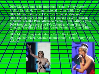 2008 Melhor Cantora Internacional - Com "Miley Cyrus“ Melhor Estrela de TV Internacional - Com "Miley Cyrus“ 2008 Melhor Estrela de TV - Com "Hannah Montana“ 2007 Escolha Para Actriz de TV: Comédia - Com "Hannah Montana"Escolha Para Artista do Verão - Com "Miley Cyrus“ 2008 Escolha Para Atriz de TV: Comédia - Com "Hannah Montana"Escolha da Música: Artista Feminina - Com "Miley Cyrus“ 2009 Melhor Canção de Filme - Com "The Climb“ 2010 Melhor Video Artístico Internacional - Com "Party in the U.S.A." 