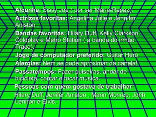 Alcunha:  Sissy Joe ( por ser Maria-Rapaz). Actrizes favoritas:  Angelina Jolie e Jennifer Aniston . Bandas favoritas:  Hilary Duff, Kelly Clarkson, Coldplay e Metro Station ( a banda do irmão Trace). Jogo de computador preferido:  Guitar Hero Alergias:  Nem se pode aproximar da canela! Passatempos:  Fazer pulseiras, andar de bicicleta, cantar e tocar música.    Pessoas com quem gostava de trabalhar: Hilary Duff, Jenifer Aniston , Marin Monroe, Jonh Lenhon e Elvis. 