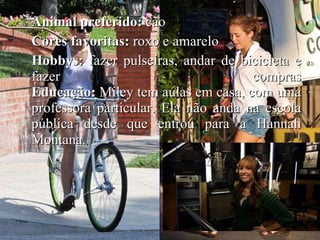 Animal preferido:  cão Cores favoritas:  roxo e amarelo Hobbys:  fazer pulseiras, andar de bicicleta e fazer compras Educação:  Miley tem aulas em casa, com uma professora particular. Ela não anda na escola pública desde que entrou para a Hannah Montana.   