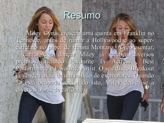 Resumo Miley Cyrus cresceu uma quinta em Franklin no Tennesee, antes de rumar a Hollywood e ao super-estrelato no papel de Hanna Montana. A representar, a cantar e a dançar Miley já recebeu diversos prémios, incluído Favourite Tv Actress , Best Performance e Favourite Artist. O seu disco Breakout já vendeu mais de um milhão de exemplares. Quando ão está ocupada com tudo isto, Miley dedica-se a diversas obras de caridade.  